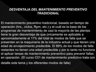 DESVENTAJA DEL MANTENIMIENTO PREVENTIVO
TRADICIONAL
El mantenimiento preventivo tradicional, basado en tiempo de
operación (hrs., ciclos, Rpm, etc.) y el cuál es la base de los
programas de mantenimiento de casi la mayoría de las plantas
tiene la gran desventaja de que únicamente es aplicable a
aproximadamente el 11% del total de modos de falla que se
presentan en la maquinaría de la industria actual y que tienen una
edad de envejecimiento predecible. El 89% de los modos de falla
restantes no tienen una edad predecible y por lo tanto no funciona
el aplicar tareas de mantenimiento preventivo para prevenir fallas
en operación. (El curso C01 de mantenimiento predictivo trata con
detalle este tema y los diferentes modos de falla)
 