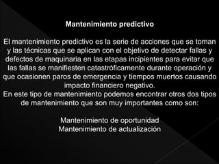 Mantenimiento predictivo
El mantenimiento predictivo es la serie de acciones que se toman
y las técnicas que se aplican con el objetivo de detectar fallas y
defectos de maquinaria en las etapas incipientes para evitar que
las fallas se manifiesten catastróficamente durante operación y
que ocasionen paros de emergencia y tiempos muertos causando
impacto financiero negativo.
En este tipo de mantenimiento podemos encontrar otros dos tipos
de mantenimiento que son muy importantes como son:
Mantenimiento de oportunidad
Mantenimiento de actualización
 