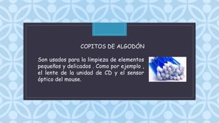 C
COPITOS DE ALGODÓN
Son usados para la limpieza de elementos
pequeños y delicados . Como por ejemplo ,
el lente de la unidad de CD y el sensor
óptico del mouse.
 