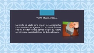 C
La lanilla es usada para limpiar los componentes
externos como por ejemplo ;la carcasa de la torre
y la del monitor y otras partes que por su tamaño
permiten una maniobrabilidad de dicho elemento.
TRAPO SECO (LANILLA)
 