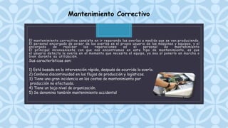 C
El mantenimiento correctivo consiste en ir reparando las averías a medida que se van produciendo.
El personal encargado de avisar de las averías es el propio usuario de las máquinas y equipos, y el
encargado de realizar las reparaciones es el personal de mantenimiento
El principal inconveniente con que nos encontramos en este tipo de mantenimiento, es que
el usuario detecta la avería en el momento que necesita el equipo, ya sea al ponerlo en marcha o
bien durante su utilización. .
Mantenimiento Correctivo
Sus características son:
1) Está basada en la intervención rápida, después de ocurrida la avería.
2) Conlleva discontinuidad en los flujos de producción y logísticos.
3) Tiene una gran incidencia en los costos de mantenimiento por
producción no efectuada.
4) Tiene un bajo nivel de organización.
5) Se denomina también mantenimiento accidental
http://clasesdemantenimientos.blogspot.com/
 
