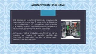 C
Mantenimiento predictivo
Está basado en la determinación del estado de la
máquina en operación. El concepto se basa en
que las máquinas darán un tipo de aviso antes de
que fallen y este mantenimiento trata de percibir
los síntomas para después tomar acciones.
Se trata de realizar ensayos no destructivos, como
pueden ser análisis de aceite, análisis de
desgaste de partículas, medida de vibraciones,
medición de temperatura.
http://mantenimientodelordenador.weebly.com/
mantenimiento-predictivo.html
 