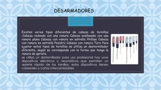 C
DESARMADORES
Existen varios tipos diferentes de cabeza de tornillos
:Cabeza redonda con una ranura Cabeza avellanada con una
ranura plana Cabeza con ranura en estrella Phillips Cabeza
con ranura en estrella Pozidriv Cabeza con ranura Torx Para
ajustar estos tipos de tornillos se utiliza un destornillador
diferente, según se corresponda con la forma que tenga la
ranura de apriete.
se utiliza un destornillador para uso profesional hay unos
dispositivos eléctricos o neumáticos que permiten un
apriete rápido de los tornillos, estos dispositivos tienen
cabezales o cañas intercambiables
 
