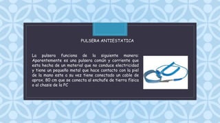 C
La pulsera funciona de la siguiente manera:
Aparentemente es una pulsera común y corriente que
esta hecha de un material que no conduce electricidad
y tiene un pequeño metal que hace contacto con la piel
de la mano este a su vez tiene conectado un cable de
aprox. 80 cm que se conecta al enchufe de tierra física
o al chasis de la PC
PULSERA ANTIESTATICA
 