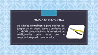 C
Se emplea normalmente para retirar los
jumper de los discos duros o unidades de
CD –ROM cuando hubiera la necesidad de
configurarlos para hacer que la
computadora pueda reconocerlos.
PINZAS DE PUNTA FINA
 