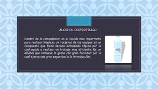 C
Dentro de la computación es el liquido mas importante
para realizar limpieza de tarjetas de los equipos es un
compuesto que tiene secado demasiado rápido por lo
cual ayuda a realizar un trabajo muy eficiente. Es un
alcohol que remueve la grasa con gran facilidad por lo
cual ejerce una gran seguridad a la introducción.
ALCOHOL ISOPROPILICO
 