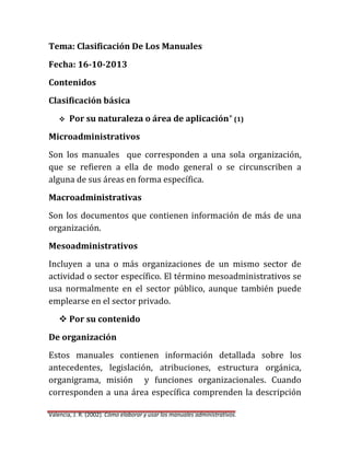 Tema: Clasificación De Los Manuales
Fecha: 16-10-2013
Contenidos
Clasificación básica


Por su naturaleza o área de aplicación* (1)

Microadministrativos
Son los manuales que corresponden a una sola organización,
que se refieren a ella de modo general o se circunscriben a
alguna de sus áreas en forma específica.
Macroadministrativas
Son los documentos que contienen información de más de una
organización.
Mesoadministrativos
Incluyen a una o más organizaciones de un mismo sector de
actividad o sector específico. El término mesoadministrativos se
usa normalmente en el sector público, aunque también puede
emplearse en el sector privado.
 Por su contenido
De organización
Estos manuales contienen información detallada sobre los
antecedentes, legislación, atribuciones, estructura orgánica,
organigrama, misión y funciones organizacionales. Cuando
corresponden a una área específica comprenden la descripción
Valencia, J. R. (2002). Cómo elaborar y usar los manuales administrativos.

 