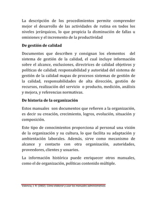 La descripción de los procedimientos permite comprender
mejor el desarrollo de las actividades de rutina en todos los
niveles jerárquicos, lo que propicia la disminución de fallas u
omisiones y el incremento de la productividad
De gestión de calidad
Documentos que describen y consignan los elementos del
sistema de gestión de la calidad, el cual incluye información
sobre el alcance, exclusiones, directrices de calidad objetivos y
políticas de calidad; responsabilidad y autoridad del sistema de
gestión de la calidad mapas de procesos sistemas de gestión de
la calidad, responsabilidades de alta dirección, gestión de
recursos, realización del servicio o producto, medición, análisis
y mejora, y referencias normativas.
De historia de la organización
Estos manuales son documentos que refieren a la organización,
es decir su creación, crecimiento, logros, evolución, situación y
composición.
Este tipo de conocimientos proporciona al personal una visión
de la organización y su cultura, lo que facilita su adaptación y
ambientación laborales. Además, sirve como mecanismo de
alcance y contacto con otra organización, autoridades,
proveedores, clientes y usuarios.
La información histórica puede enriquecer otros manuales,
como el de organización, políticas contenido múltiple.

Valencia, J. R. (2002). Cómo elaborar y usar los manuales administrativos.

 