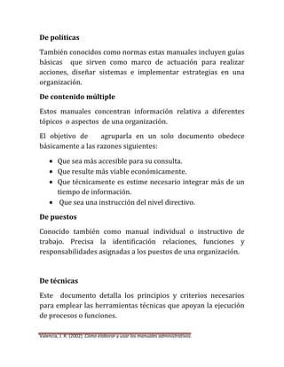 De políticas
También conocidos como normas estas manuales incluyen guías
básicas que sirven como marco de actuación para realizar
acciones, diseñar sistemas e implementar estrategias en una
organización.
De contenido múltiple
Estos manuales concentran información relativa a diferentes
tópicos o aspectos de una organización.
El objetivo de
agruparla en un solo documento obedece
básicamente a las razones siguientes:
Que sea más accesible para su consulta.
Que resulte más viable económicamente.
Que técnicamente es estime necesario integrar más de un
tiempo de información.
Que sea una instrucción del nivel directivo.
De puestos
Conocido también como manual individual o instructivo de
trabajo. Precisa la identificación relaciones, funciones y
responsabilidades asignadas a los puestos de una organización.

De técnicas
Este documento detalla los principios y criterios necesarios
para emplear las herramientas técnicas que apoyan la ejecución
de procesos o funciones.
Valencia, J. R. (2002). Cómo elaborar y usar los manuales administrativos.

 
