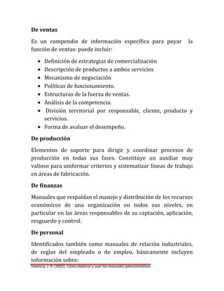 De ventas
Es un compendio de información específica para poyar
función de ventas: puede incluir:

la

Definición de estrategias de comercialización
Descripción de productos a ambos servicios
Mecanismo de negociación
Políticas de funcionamiento.
Estructuras de la fuerza de ventas.
Análisis de la competencia.
División territorial por responsable, cliente, producto y
servicios.
Forma de avaluar el desempeño.
De producción
Elementos de soporte para dirigir y coordinar procesos de
producción en todas sus fases. Constituye un auxiliar muy
valioso para uniformar criterios y sistematizar líneas de trabajo
en áreas de fabricación.
De finanzas
Manuales que respaldan el manejo y distribución de los recursos
económicos de una organización en todos sus niveles, en
particular en las áreas responsables de su captación, aplicación,
resguardo y control.
De personal
Identificados también como manuales de relación industriales,
de reglas del empleado o de empleo, básicamente incluyen
información sobre:
Valencia, J. R. (2002). Cómo elaborar y usar los manuales administrativos.

 