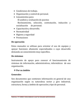 Condiciones de trabajo.
Organización y control de personal.
Lineamientos para:
El análisis y avaluación de puestos
Reclutamiento, selección, contratación, inducción y
socialización de personal.
Capacitación y desarrollo.
Normatividad
Higiene y seguridad
Prestaciones
De operación
Estos manuales se utilizan para orientar el uso de equipos y
apoyar funciones altamente especializados o cuyo desarrollo
demanda un conocimiento muy específico.
De sistemas
Instrumento de apoyo para conocer el funcionamiento de
sistemas de información, administrativos, informáticos de una
organización.
 Por su ámbito
Generales
Son documentos que contienen información en general de una
organización según su naturaleza sector y giro industrial,
estructura, forma y ámbito de operación y tipo de personal.

Valencia, J. R. (2002). Cómo elaborar y usar los manuales administrativos.

 