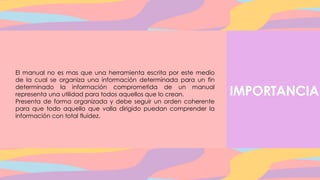 IMPORTANCIA
El manual no es mas que una herramienta escrita por este medio
de la cual se organiza una información determinada para un fin
determinado la información comprometida de un manual
representa una utilidad para todos aquellos que lo crean.
Presenta de forma organizada y debe seguir un orden coherente
para que todo aquello que valla dirigido puedan comprender la
información con total fluidez.
 