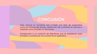 CONCLUSIÓN
Todo manual es necesario que cumpla una serie de parámetros
como son el lenguaje sencillo, distribución del contenido en artículos y
capítulos como también en secciones.
Corresponde a un conjunto de directrices que se establecen para
amoldar o condicionar una conducta en especifico.
 