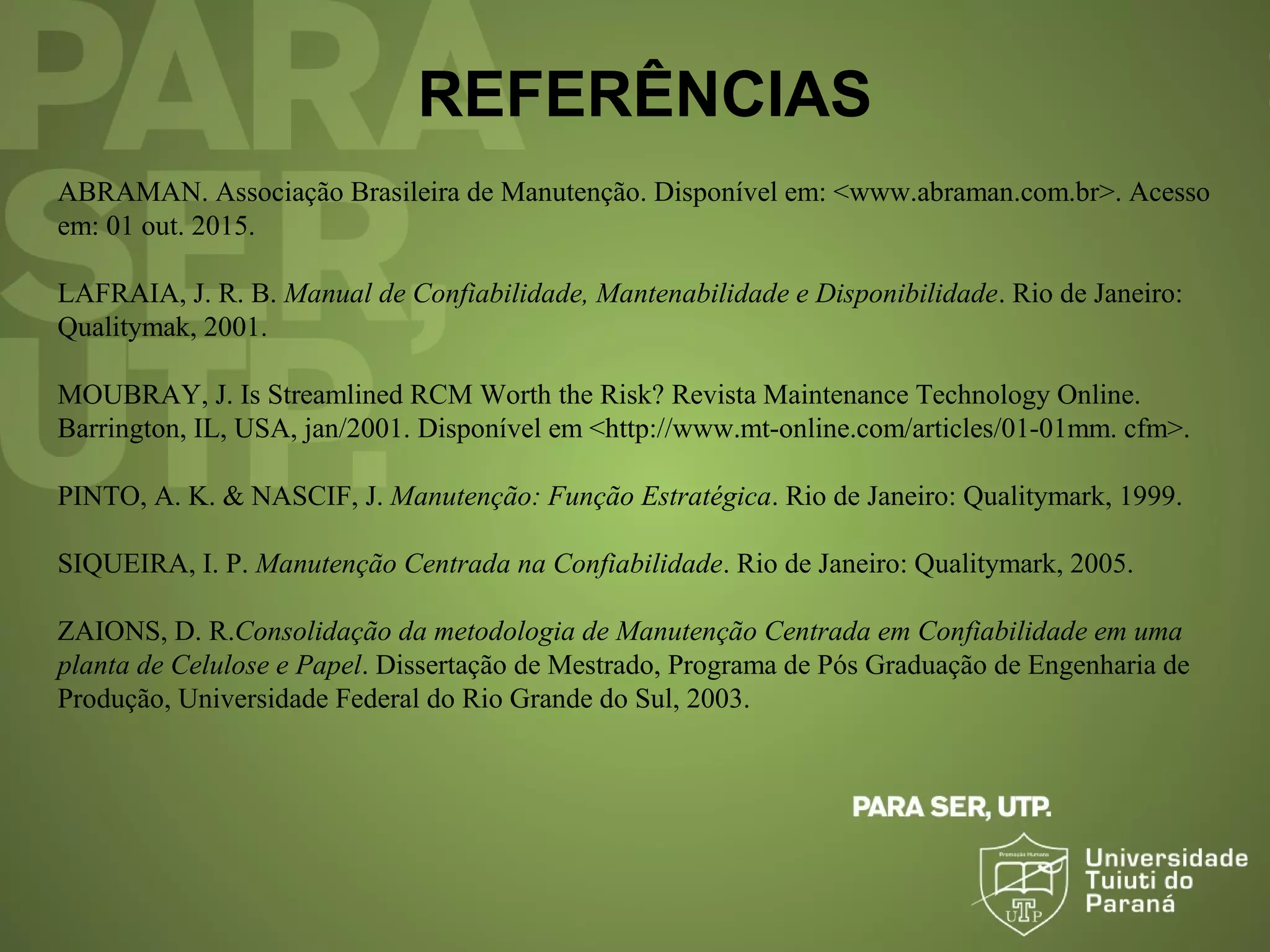REFERÊNCIAS
ABRAMAN. Associação Brasileira de Manutenção. Disponível em: <www.abraman.com.br>. Acesso
em: 01 out. 2015.
LAFRAIA, J. R. B. Manual de Confiabilidade, Mantenabilidade e Disponibilidade. Rio de Janeiro:
Qualitymak, 2001.
MOUBRAY, J. Is Streamlined RCM Worth the Risk? Revista Maintenance Technology Online.
Barrington, IL, USA, jan/2001. Disponível em <http://www.mt-online.com/articles/01-01mm. cfm>.
PINTO, A. K. & NASCIF, J. Manutenção: Função Estratégica. Rio de Janeiro: Qualitymark, 1999.
SIQUEIRA, I. P. Manutenção Centrada na Confiabilidade. Rio de Janeiro: Qualitymark, 2005.
ZAIONS, D. R.Consolidação da metodologia de Manutenção Centrada em Confiabilidade em uma
planta de Celulose e Papel. Dissertação de Mestrado, Programa de Pós Graduação de Engenharia de
Produção, Universidade Federal do Rio Grande do Sul, 2003.
 