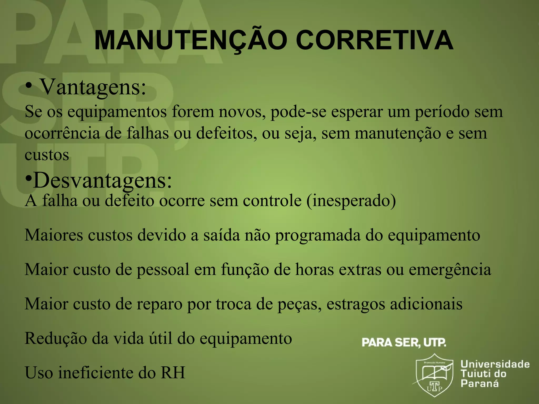 MANUTENÇÃO CORRETIVA
• Vantagens:
Se os equipamentos forem novos, pode-se esperar um período sem
ocorrência de falhas ou defeitos, ou seja, sem manutenção e sem
custos
•Desvantagens:
A falha ou defeito ocorre sem controle (inesperado)
Maiores custos devido a saída não programada do equipamento
Maior custo de pessoal em função de horas extras ou emergência
Maior custo de reparo por troca de peças, estragos adicionais
Redução da vida útil do equipamento
Uso ineficiente do RH
 