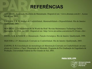 REFERÊNCIAS
ABRAMAN. Associação Brasileira de Manutenção. Disponível em: <www.abraman.com.br>. Acesso
em: 01 out. 2015.
LAFRAIA, J. R. B. Manual de Confiabilidade, Mantenabilidade e Disponibilidade. Rio de Janeiro:
Qualitymak, 2001.
MOUBRAY, J. Is Streamlined RCM Worth the Risk? Revista Maintenance Technology Online.
Barrington, IL, USA, jan/2001. Disponível em <http://www.mt-online.com/articles/01-01mm. cfm>.
PINTO, A. K. & NASCIF, J. Manutenção: Função Estratégica. Rio de Janeiro: Qualitymark, 1999.
SIQUEIRA, I. P. Manutenção Centrada na Confiabilidade. Rio de Janeiro: Qualitymark, 2005.
ZAIONS, D. R.Consolidação da metodologia de Manutenção Centrada em Confiabilidade em uma
planta de Celulose e Papel. Dissertação de Mestrado, Programa de Pós Graduação de Engenharia de
Produção, Universidade Federal do Rio Grande do Sul, 2003.
 