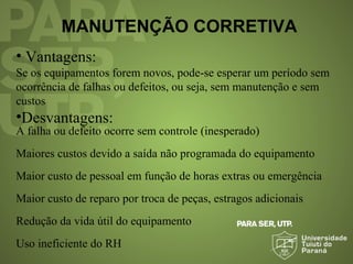 MANUTENÇÃO CORRETIVA
• Vantagens:
Se os equipamentos forem novos, pode-se esperar um período sem
ocorrência de falhas ou defeitos, ou seja, sem manutenção e sem
custos
•Desvantagens:
A falha ou defeito ocorre sem controle (inesperado)
Maiores custos devido a saída não programada do equipamento
Maior custo de pessoal em função de horas extras ou emergência
Maior custo de reparo por troca de peças, estragos adicionais
Redução da vida útil do equipamento
Uso ineficiente do RH
 