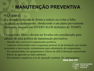 MANUTENÇÃO PREVENTIVA
• O que é:
É a atuação realizada de forma a reduzir ou evitar a falha
ou queda no desempenho, obedecendo a um plano previamente
elaborado, baseado em INTERVALOS definidos de TEMPO.
Os seguintes fatores devem ser levados em consideração para
adoção de uma política de manutenção preventiva:
 Quando não é possível a manutenção preditiva.
 Aspectos relacionados com a segurança pessoal ou da instalação que tornam
necessária a intervenção, normalmente para substituição de componentes.
 Por oportunidade em equipamentos críticos de difícil liberação operacional.
 Riscos de agressão ao meio ambiente.
 Em sistemas complexos e/ou de operação contínua. Ex. petroquímica
 