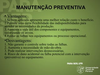 MANUTENÇÃO PREVENTIVA
• Vantagens:
1.Se bem aplicada apresenta uma melhor relação custo x benefício.
2.Permite uma certa flexibilidade das indisponibilidades para
atender as necessidades da produção.
3.Aumenta a vida útil dos componentes e equipamentos,
valorizando os ativos.
4.Reduz as falhas nos equipamentos ou processo operacional.
•Desvantagens:
1. Não garante o controle sobre todas as falhas.
2. Aumenta a necessidade de mão-de-obra.
3. Pode realizar intervenções desnecessárias.
4. Risco de dano acidental ou falha potencial com a intervenção
(preventiva) no equipamento.
 