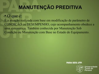MANUTENÇÃO PREDITIVA
• O que é:
É a atuação realizada com base em modificação de parâmetro de
CONDIÇÃO ou DESEMPENHO, cujo acompanhamento obedece a
uma sistemática. Também conhecida por Manutenção Sob
Condição ou Manutenção com Base no Estado do Equipamento.
 