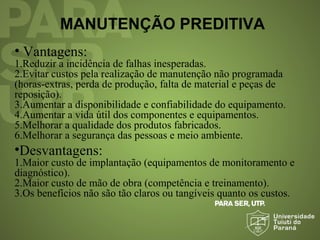 MANUTENÇÃO PREDITIVA
• Vantagens:
1.Reduzir a incidência de falhas inesperadas.
2.Evitar custos pela realização de manutenção não programada
(horas-extras, perda de produção, falta de material e peças de
reposição).
3.Aumentar a disponibilidade e confiabilidade do equipamento.
4.Aumentar a vida útil dos componentes e equipamentos.
5.Melhorar a qualidade dos produtos fabricados.
6.Melhorar a segurança das pessoas e meio ambiente.
•Desvantagens:
1.Maior custo de implantação (equipamentos de monitoramento e
diagnóstico).
2.Maior custo de mão de obra (competência e treinamento).
3.Os benefícios não são tão claros ou tangíveis quanto os custos.
 