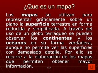 ¿Que es un mapa? Los  mapas  se utilizan para representar gráficamente sobre un plano la  superficie  terrestre en forma reducida y simplificada. A través del uso de un globo terráqueo se pueden observar los  continentes  y los  océanos  en su forma verdadera, aunque no permite ver las superficies con demasiado detalle. Por ello se recurre a la elaboración de los mapas que permiten obtener mayor información. K.R.A 
