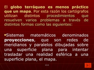 El  globo terráqueo es menos práctico que un mapa . Por esta razón los cartógrafos utilizan distintos  procedimientos   que resuelven varios problemas a través de distintos formas como las siguientes: Sistemas matemáticos denominados  proyecciones , que son redes de meridianos y paralelos dibujadas sobre una superficie plana para intentar trasladar una realidad esférica a una superficie plana, el mapa. K.R.A 