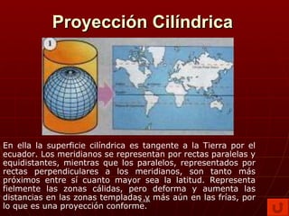 Proyección Cilíndrica En ella la superficie cilíndrica es tangente a la Tierra por el ecuador. Los meridianos se representan por rectas paralelas y equidistantes, mientras que los paralelos, representados por rectas perpendiculares a los meridianos, son tanto más próximos entre sí cuanto mayor sea la latitud. Representa fielmente las zonas cálidas, pero deforma y aumenta las distancias en las zonas templadas y más aún en las frías, por lo que es una proyección conforme. K.R.A 
