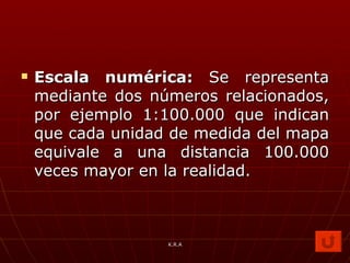 Escala numérica:  Se representa mediante dos números relacionados, por ejemplo 1:100.000 que indican que cada unidad de medida del mapa equivale a una distancia 100.000 veces mayor en la realidad. K.R.A 