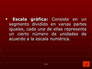 Escala gráfica:  Consiste en un segmento dividido en varias partes iguales, cada una de ellas representa un cierto número de unidades de acuerdo a la escala numérica. K.R.A 