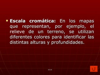 Escala cromática:  En los mapas que representan, por ejemplo, el  relieve  de un terreno, se utilizan diferentes colores para identificar las distintas alturas y profundidades.  K.R.A 