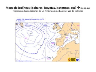 Mapa de isolíneas (isobaras, isoyetas, isotermas, etc) mapa que 
representa las variaciones de un fenómeno mediante el uso de isolíneas 
 