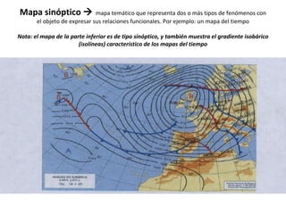 Mapa sinóptico  mapa temático que representa dos o más tipos de fenómenos con 
el objeto de expresar sus relaciones funcionales. Por ejemplo: un mapa del tiempo 
Nota: el mapa de la parte inferior es de tipo sinóptico, y también muestra el gradiente isobárico 
(isolíneas) característico de los mapas del tiempo 
 