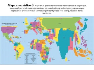 Mapa anamórfico mapa en el que los territorios se modifican con el objeto que 
sus superficies resulten proporcionales a las magnitudes de un fenómeno que se quiere 
representar procurando que se mantenga la contigüidad y las configuraciones de los 
territorios. 
 