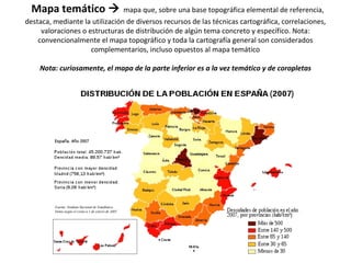 Mapa temático  mapa que, sobre una base topográfica elemental de referencia, 
destaca, mediante la utilización de diversos recursos de las técnicas cartográfica, correlaciones, 
valoraciones o estructuras de distribución de algún tema concreto y específico. Nota: 
convencionalmente el mapa topográfico y toda la cartografía general son considerados 
complementarios, incluso opuestos al mapa temático 
Nota: curiosamente, el mapa de la parte inferior es a la vez temático y de coropletas 
 
