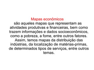 Mapas econômicos
são aqueles mapas que representam as
atividades produtivas e financeiras, bem como
trazem informações e dados socioeconômicos,
como a pobreza, a fome, entre outros fatores.
Assim, temos mapas da distribuição das
indústrias, da localização de matérias-primas,
de determinados tipos de serviços, entre outros
temas.
 