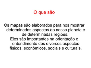 O que são
Os mapas são elaborados para nos mostrar
determinados aspectos do nosso planeta e
de determinadas regiões.
Eles são importantes na orientação e
entendimento dos diversos aspectos
físicos, econômicos, sociais e culturais.
 