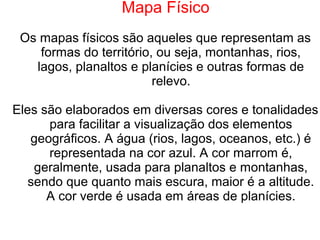 Mapa Físico
Os mapas físicos são aqueles que representam as
formas do território, ou seja, montanhas, rios,
lagos, planaltos e planícies e outras formas de
relevo.
Eles são elaborados em diversas cores e tonalidades
para facilitar a visualização dos elementos
geográficos. A água (rios, lagos, oceanos, etc.) é
representada na cor azul. A cor marrom é,
geralmente, usada para planaltos e montanhas,
sendo que quanto mais escura, maior é a altitude.
A cor verde é usada em áreas de planícies.
 