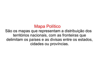 Mapa Político
São os mapas que representam a distribuição dos
territórios nacionais, com as fronteiras que
delimitam os países e as divisas entre os estados,
cidades ou províncias.
 