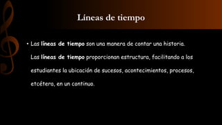 Líneas de tiempo
• Las líneas de tiempo son una manera de contar una historia.
Las líneas de tiempo proporcionan estructura, facilitando a los
estudiantes la ubicación de sucesos, acontecimientos, procesos,
etcétera, en un continuo.
 