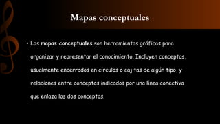 Mapas conceptuales
• Los mapas conceptuales son herramientas gráficas para
organizar y representar el conocimiento. Incluyen conceptos,
usualmente encerrados en círculos o cajitas de algún tipo, y
relaciones entre conceptos indicados por una línea conectiva
que enlaza los dos conceptos.
 