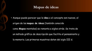 Mapas de ideas
• Aunque pueda parecer que la idea o el concepto son nuevos, el
origen de los mapas de ideas (también conocido
como Mapas mentales) se remonta a siglos atrás. Se trata de
un método gráfico de descripción que facilita el pensamiento y
la memoria. Las primeras muestras datan del siglo III d.
 