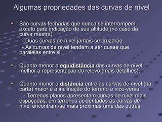 Algumas propriedades das curvas de nívelAlgumas propriedades das curvas de nível
São curvas fechadas que nunca se interrompemSão curvas fechadas que nunca se interrompem
exceto para indicação de sua altitude (no caso daexceto para indicação de sua altitude (no caso da
curva mestra).curva mestra).
- Duas curvas de nível jamais se cruzarão.- Duas curvas de nível jamais se cruzarão.
- As curvas de nível tendem a ser quase que- As curvas de nível tendem a ser quase que
paralelas entre siparalelas entre si
Quanto menor aQuanto menor a equidistânciaequidistância das curvas de níveldas curvas de nível
melhor a representação do relevo (mais detalhes).melhor a representação do relevo (mais detalhes).
Quanto menor aQuanto menor a distânciadistância entre as curvas de nível (naentre as curvas de nível (na
carta) maior é a inclinação do terreno e vice-versa.carta) maior é a inclinação do terreno e vice-versa.
- Terrenos planos apresentam curvas de nível mais- Terrenos planos apresentam curvas de nível mais
espaçadas; em terrenos acidentados as curvas deespaçadas; em terrenos acidentados as curvas de
nível encontram-se mais próximas uma das outrasnível encontram-se mais próximas uma das outras
 