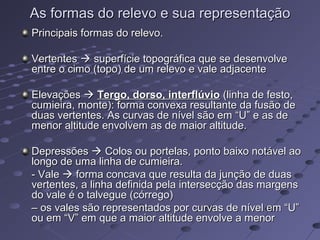 As formas do relevo e sua representaçãoAs formas do relevo e sua representação
Principais formas do relevo.Principais formas do relevo.
VertentesVertentes  superfície topográfica que se desenvolvesuperfície topográfica que se desenvolve
entre o cimo (topo) de um relevo e vale adjacenteentre o cimo (topo) de um relevo e vale adjacente
ElevaçõesElevações  Tergo, dorso, interflúvioTergo, dorso, interflúvio (linha de festo,(linha de festo,
cumieira, monte): forma convexa resultante da fusão decumieira, monte): forma convexa resultante da fusão de
duas vertentes. As curvas de nível são em “U” e as deduas vertentes. As curvas de nível são em “U” e as de
menor altitude envolvem as de maior altitude.menor altitude envolvem as de maior altitude.
DepressõesDepressões  Colos ou portelas, ponto baixo notável aoColos ou portelas, ponto baixo notável ao
longo de uma linha de cumieira.longo de uma linha de cumieira.
- Vale- Vale  forma concava que resulta da junção de duasforma concava que resulta da junção de duas
vertentes, a linha definida pela intersecção das margensvertentes, a linha definida pela intersecção das margens
do vale é o talvegue (córrego)do vale é o talvegue (córrego)
–– os vales são representados por curvas de nível em “U”os vales são representados por curvas de nível em “U”
ou em “V” em que a maior altitude envolve a menorou em “V” em que a maior altitude envolve a menor
 
