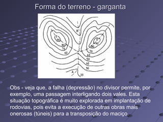 Forma do terreno - gargantaForma do terreno - garganta
Obs - veja que, a falha (depressão) no divisor permite, por
exemplo, uma passagem interligando dois vales. Esta
situação topográfica é muito explorada em implantação de
rodovias, pois evita a execução de outras obras mais
onerosas (túneis) para a transposição do maciço.
 