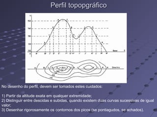 Perfil topopgráficoPerfil topopgráfico
No desenho do perfil, devem ser tomados estes cuidados:
1) Partir da altitude exata em qualquer extremidade;
2) Distinguir entre descidas e subidas, quando existem duas curvas sucessivas de igual
valor;
3) Desenhar rigorosamente os contornos dos picos (se pontiagudos, se achados).
 