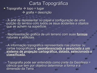 Carta TopográficaCarta Topográfica
TopografiaTopografia  topo = lugartopo = lugar
 grafia = descriçãografia = descrição
- A arte de representar no papel a configuração de uma- A arte de representar no papel a configuração de uma
porção do terreno com todos os seus acidentes e objetosporção do terreno com todos os seus acidentes e objetos
que se achem na superfície.que se achem na superfície.
- Representação gráfica de um terreno com suas- Representação gráfica de um terreno com suas formasformas
naturais e artificiais.naturais e artificiais.
- A informação topográfica representada nas plantas ou- A informação topográfica representada nas plantas ou
cartas topográficas écartas topográficas é georeferenciada e associada a umgeoreferenciada e associada a um
sistema de projeção cartográfica, datada, selecionada esistema de projeção cartográfica, datada, selecionada e
classificada.classificada.
- Topografia pode ser entendida como parte da Geodésia =- Topografia pode ser entendida como parte da Geodésia =
ciência que tem por objetivo determinar a forma e aciência que tem por objetivo determinar a forma e a
dimensão da Terra.dimensão da Terra.
 