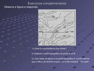 Exercícios complementaresExercícios complementares
1-) Qual é a equidistância das linhas?
2-) Elabore o perfil topográfico do ponto A ao B.
3-) Com base na figura e no perfil topográfico é correto afirmar
que o relevo do terreno é pouco ou muito inclinado? Por quê?
Observe a figura e responda:
 