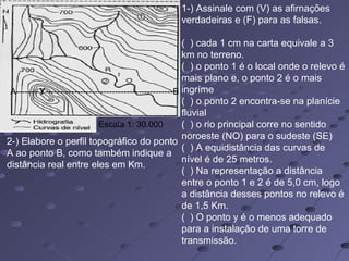 Escala 1: 30.000
1-) Assinale com (V) as afirnações
verdadeiras e (F) para as falsas.
( ) cada 1 cm na carta equivale a 3
km no terreno.
( ) o ponto 1 é o local onde o relevo é
mais plano e, o ponto 2 é o mais
ingríme
( ) o ponto 2 encontra-se na planície
fluvial
( ) o rio principal corre no sentido
noroeste (NO) para o sudeste (SE)
( ) A equidistância das curvas de
nível é de 25 metros.
( ) Na representação a distância
entre o ponto 1 e 2 é de 5,0 cm, logo
a distância desses pontos no relevo é
de 1,5 Km.
( ) O ponto y é o menos adequado
para a instalação de uma torre de
transmissão.
A--------Y--------------------------------------------B
2-) Elabore o perfil topográfico do ponto
A ao ponto B, como também indique a
distância real entre eles em Km.
 