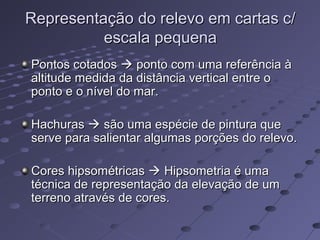 Representação do relevo em cartas c/Representação do relevo em cartas c/
escala pequenaescala pequena
Pontos cotadosPontos cotados  ponto com uma referência àponto com uma referência à
altitude medida da distância vertical entre oaltitude medida da distância vertical entre o
ponto e o nível do mar.ponto e o nível do mar.
HachurasHachuras  são uma espécie de pintura quesão uma espécie de pintura que
serve para salientar algumas porções do relevo.serve para salientar algumas porções do relevo.
Cores hipsométricasCores hipsométricas  Hipsometria é umaHipsometria é uma
técnica de representação da elevação de umtécnica de representação da elevação de um
terreno através de cores.terreno através de cores.
 